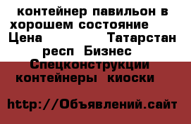 контейнер-павильон в хорошем состояние... › Цена ­ 590 000 - Татарстан респ. Бизнес » Спецконструкции, контейнеры, киоски   